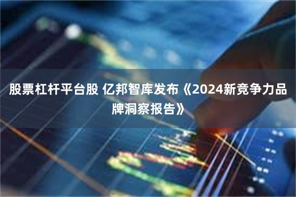 股票杠杆平台股 亿邦智库发布《2024新竞争力品牌洞察报告》