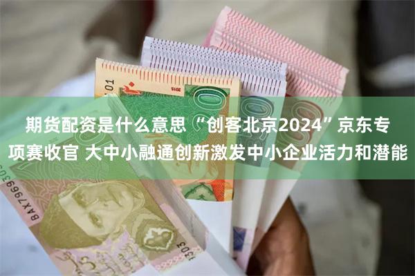 期货配资是什么意思 “创客北京2024”京东专项赛收官 大中小融通创新激发中小企业活力和潜能