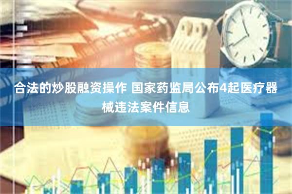 合法的炒股融资操作 国家药监局公布4起医疗器械违法案件信息