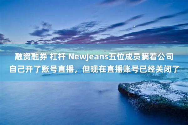 融资融券 杠杆 NewJeans五位成员瞒着公司自己开了账号直播，但现在直播账号已经关闭了