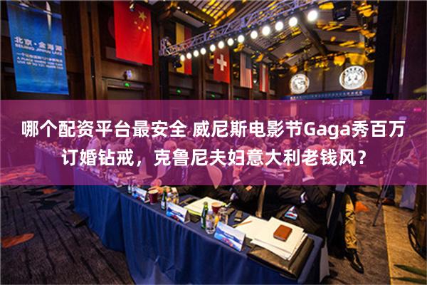 哪个配资平台最安全 威尼斯电影节Gaga秀百万订婚钻戒，克鲁尼夫妇意大利老钱风？