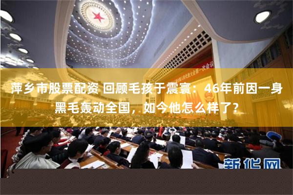 萍乡市股票配资 回顾毛孩于震寰：46年前因一身黑毛轰动全国，如今他怎么样了？