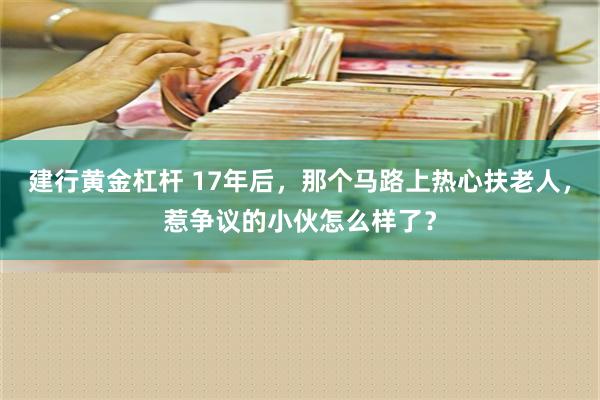 建行黄金杠杆 17年后，那个马路上热心扶老人，惹争议的小伙怎么样了？