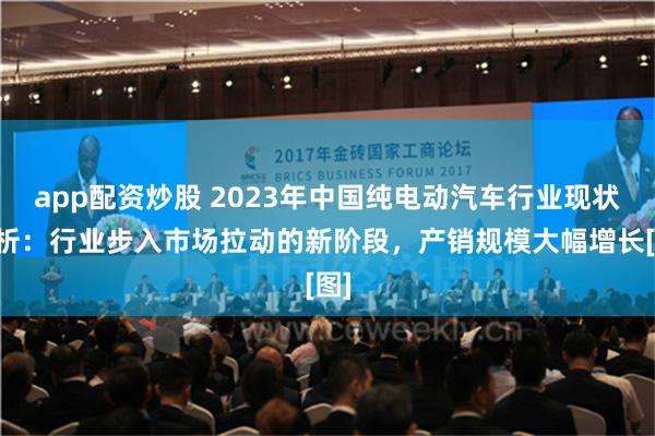 app配资炒股 2023年中国纯电动汽车行业现状分析：行业步入市场拉动的新阶段，产销规模大幅增长[图]