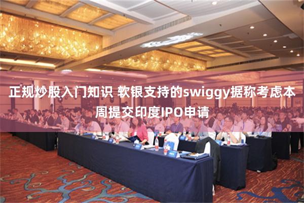 正规炒股入门知识 软银支持的swiggy据称考虑本周提交印度IPO申请