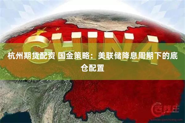 杭州期货配资 国金策略：美联储降息周期下的底仓配置