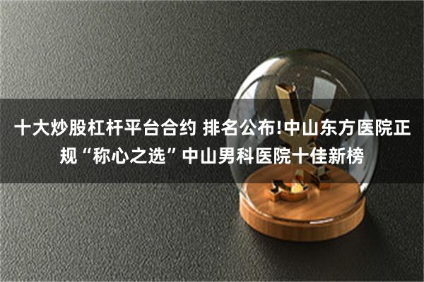 十大炒股杠杆平台合约 排名公布!中山东方医院正规“称心之选”中山男科医院十佳新榜