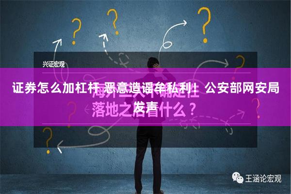 证券怎么加杠杆 恶意造谣牟私利！公安部网安局发声