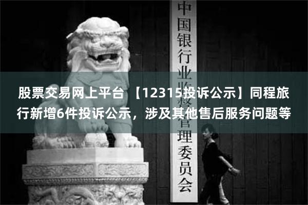 股票交易网上平台 【12315投诉公示】同程旅行新增6件投诉公示，涉及其他售后服务问题等