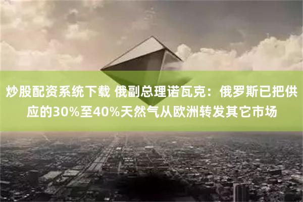 炒股配资系统下载 俄副总理诺瓦克：俄罗斯已把供应的30%至40%天然气从欧洲转发其它市场