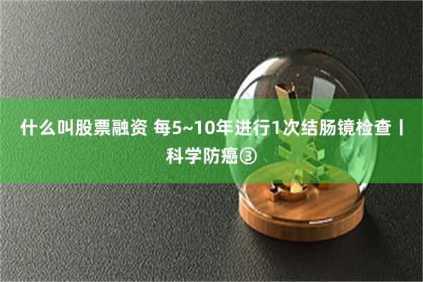 什么叫股票融资 每5~10年进行1次结肠镜检查丨科学防癌③